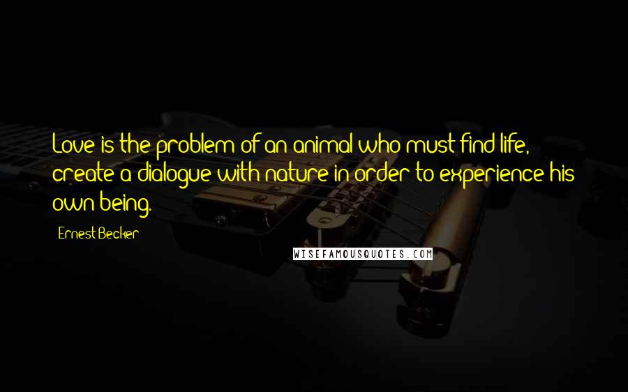 Ernest Becker Quotes: Love is the problem of an animal who must find life, create a dialogue with nature in order to experience his own being.