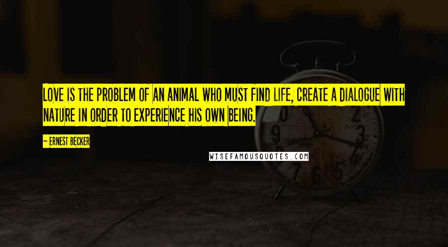 Ernest Becker Quotes: Love is the problem of an animal who must find life, create a dialogue with nature in order to experience his own being.