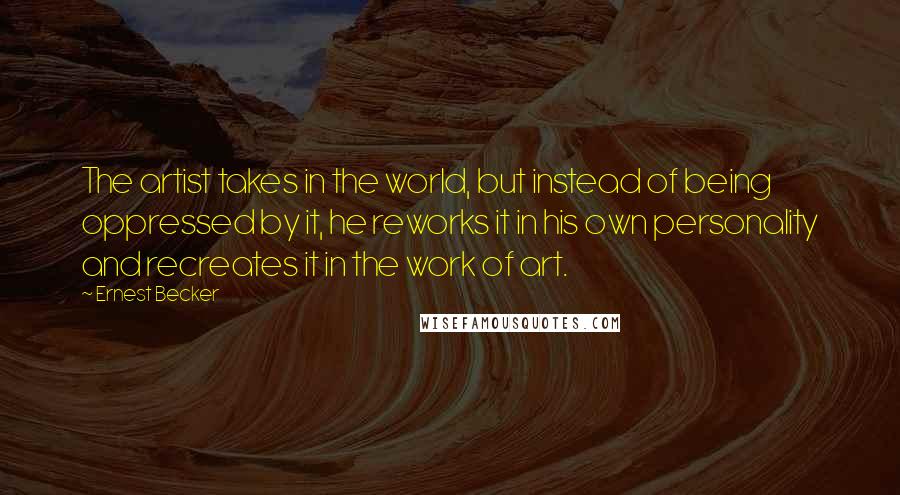 Ernest Becker Quotes: The artist takes in the world, but instead of being oppressed by it, he reworks it in his own personality and recreates it in the work of art.