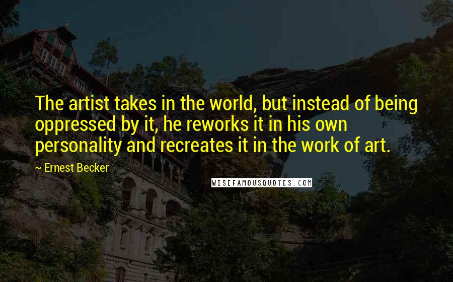 Ernest Becker Quotes: The artist takes in the world, but instead of being oppressed by it, he reworks it in his own personality and recreates it in the work of art.