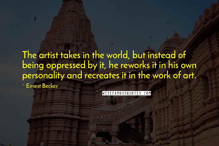 Ernest Becker Quotes: The artist takes in the world, but instead of being oppressed by it, he reworks it in his own personality and recreates it in the work of art.