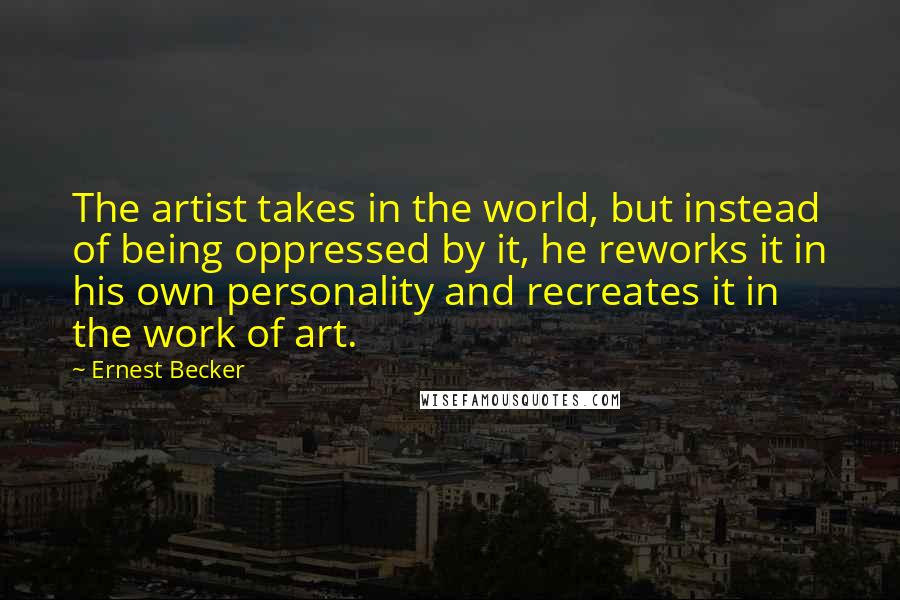 Ernest Becker Quotes: The artist takes in the world, but instead of being oppressed by it, he reworks it in his own personality and recreates it in the work of art.