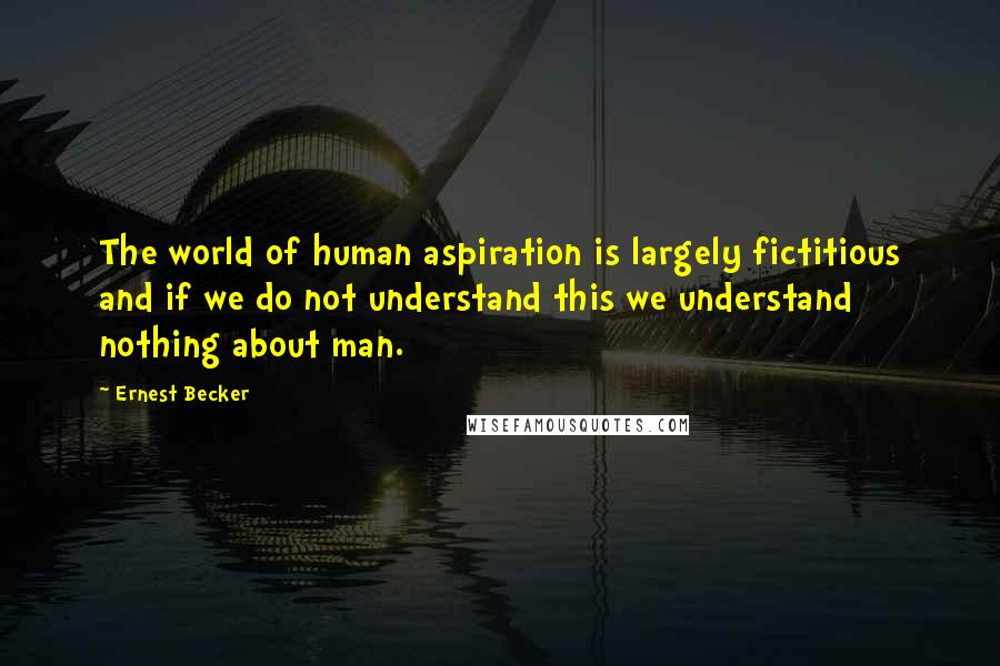 Ernest Becker Quotes: The world of human aspiration is largely fictitious and if we do not understand this we understand nothing about man.