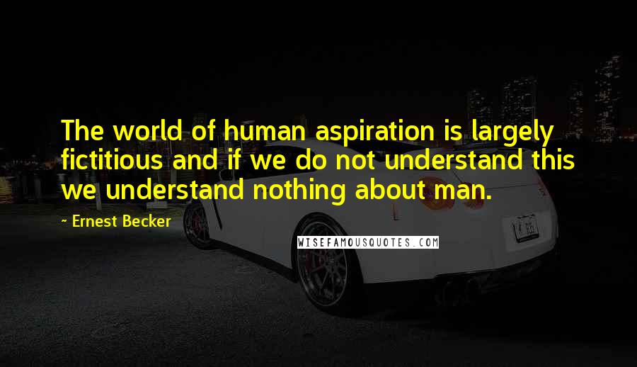 Ernest Becker Quotes: The world of human aspiration is largely fictitious and if we do not understand this we understand nothing about man.