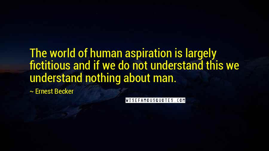 Ernest Becker Quotes: The world of human aspiration is largely fictitious and if we do not understand this we understand nothing about man.