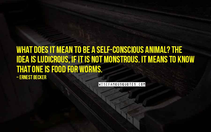 Ernest Becker Quotes: What does it mean to be a self-conscious animal? The idea is ludicrous, if it is not monstrous. It means to know that one is food for worms.