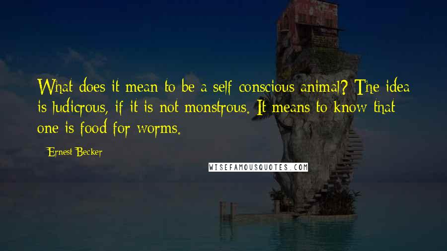 Ernest Becker Quotes: What does it mean to be a self-conscious animal? The idea is ludicrous, if it is not monstrous. It means to know that one is food for worms.