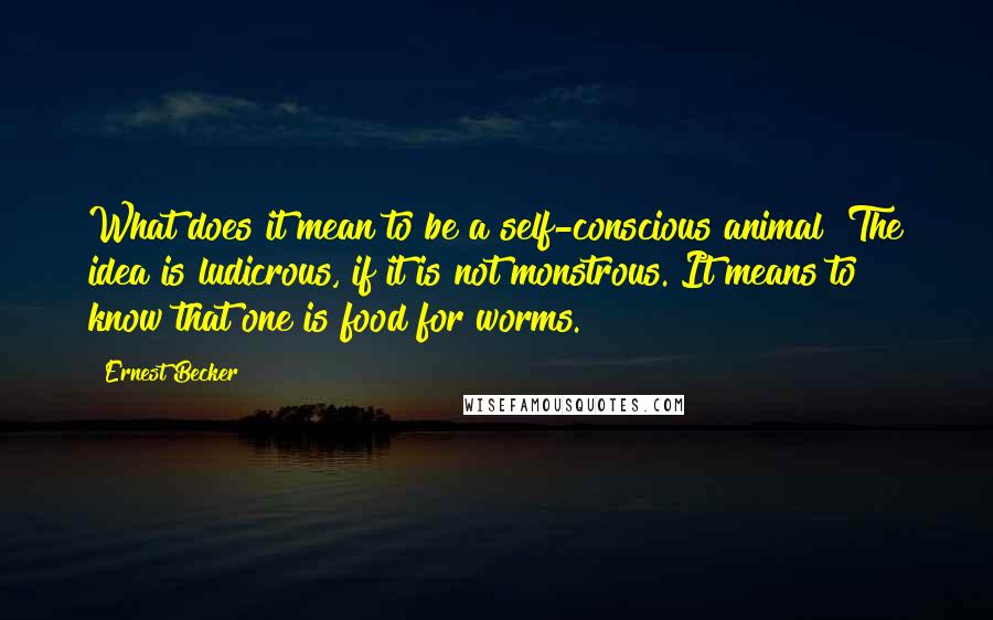 Ernest Becker Quotes: What does it mean to be a self-conscious animal? The idea is ludicrous, if it is not monstrous. It means to know that one is food for worms.