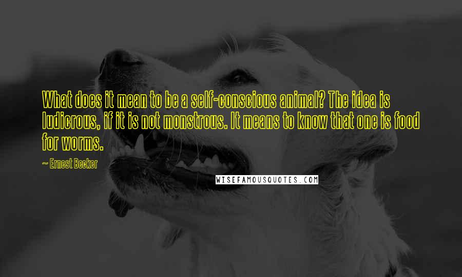 Ernest Becker Quotes: What does it mean to be a self-conscious animal? The idea is ludicrous, if it is not monstrous. It means to know that one is food for worms.