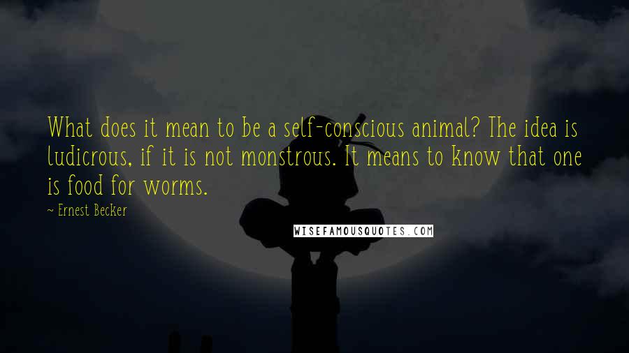 Ernest Becker Quotes: What does it mean to be a self-conscious animal? The idea is ludicrous, if it is not monstrous. It means to know that one is food for worms.