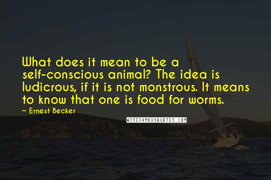 Ernest Becker Quotes: What does it mean to be a self-conscious animal? The idea is ludicrous, if it is not monstrous. It means to know that one is food for worms.