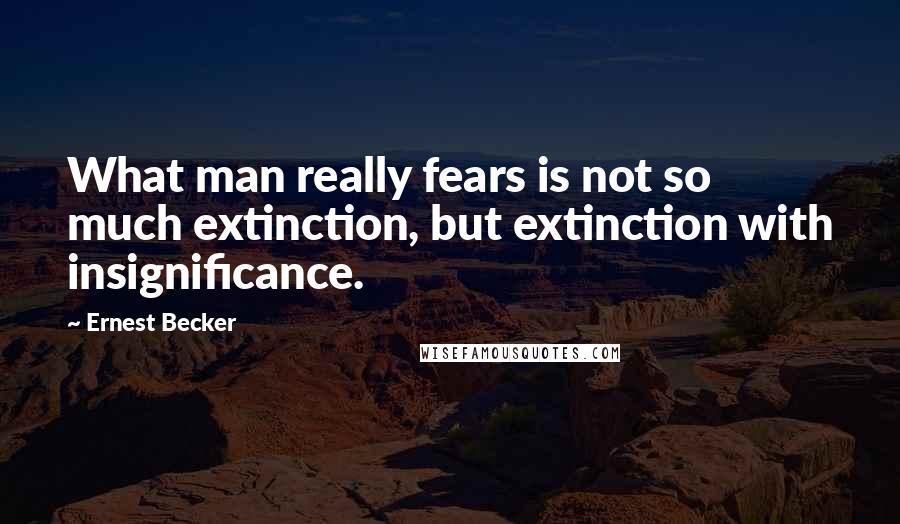 Ernest Becker Quotes: What man really fears is not so much extinction, but extinction with insignificance.