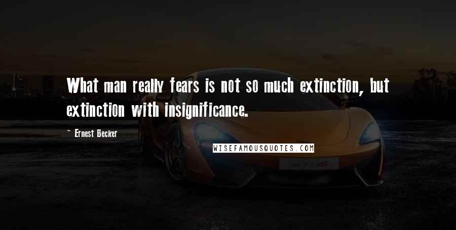 Ernest Becker Quotes: What man really fears is not so much extinction, but extinction with insignificance.