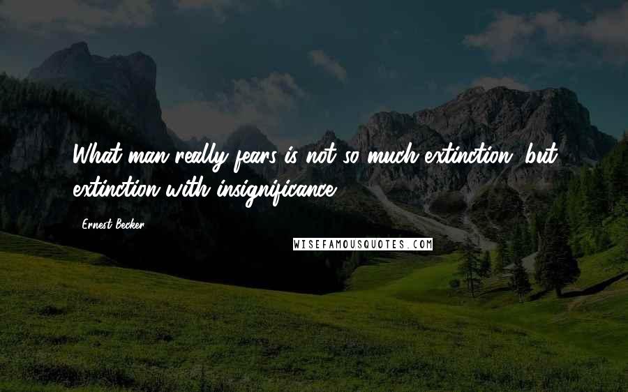 Ernest Becker Quotes: What man really fears is not so much extinction, but extinction with insignificance.