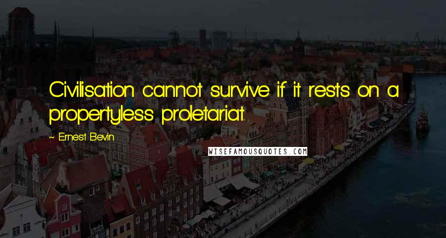 Ernest Bevin Quotes: Civilisation cannot survive if it rests on a propertyless proletariat.