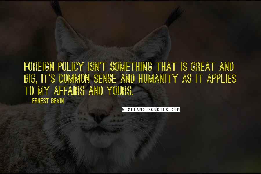 Ernest Bevin Quotes: Foreign policy isn't something that is great and big, it's common sense and humanity as it applies to my affairs and yours.