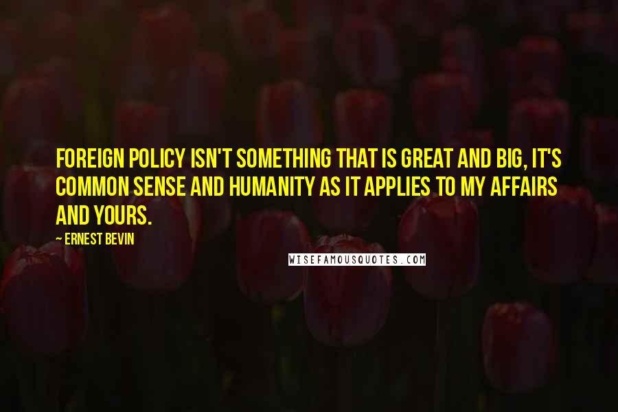 Ernest Bevin Quotes: Foreign policy isn't something that is great and big, it's common sense and humanity as it applies to my affairs and yours.