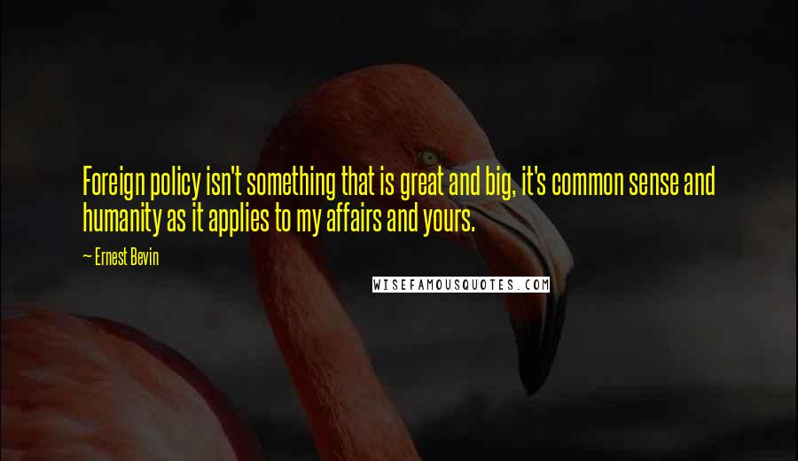 Ernest Bevin Quotes: Foreign policy isn't something that is great and big, it's common sense and humanity as it applies to my affairs and yours.
