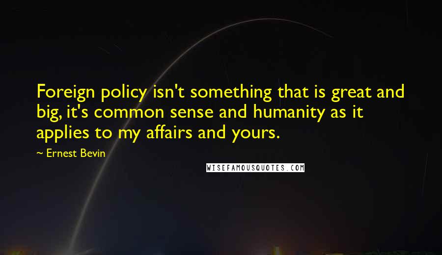Ernest Bevin Quotes: Foreign policy isn't something that is great and big, it's common sense and humanity as it applies to my affairs and yours.