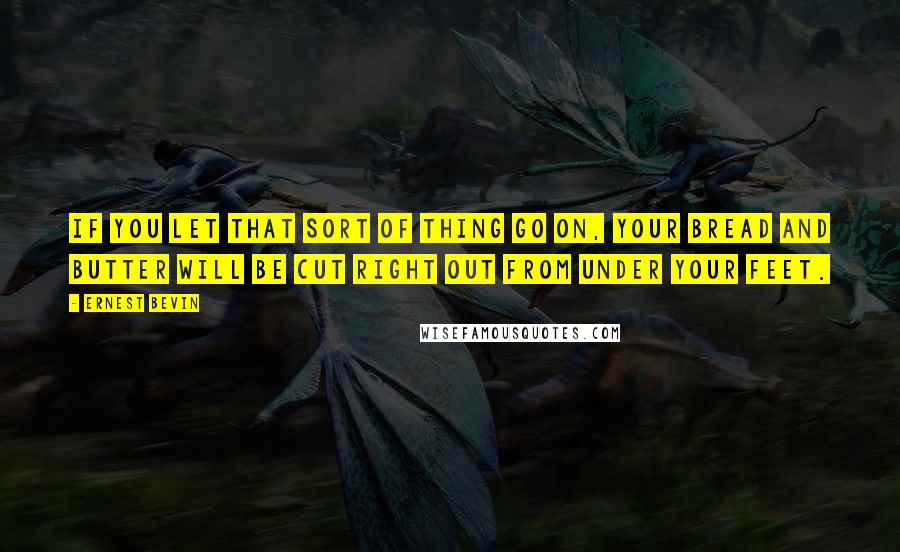 Ernest Bevin Quotes: If you let that sort of thing go on, your bread and butter will be cut right out from under your feet.