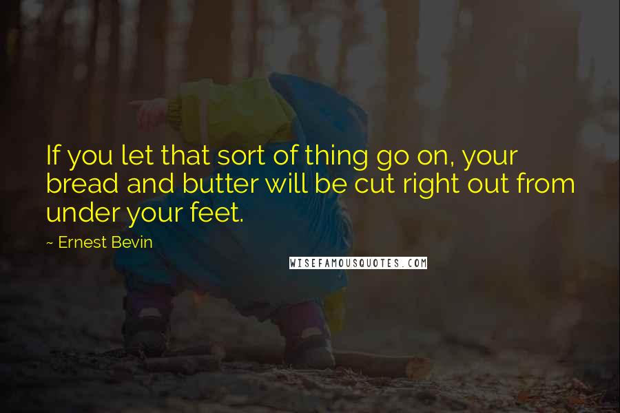 Ernest Bevin Quotes: If you let that sort of thing go on, your bread and butter will be cut right out from under your feet.