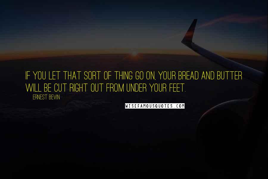 Ernest Bevin Quotes: If you let that sort of thing go on, your bread and butter will be cut right out from under your feet.