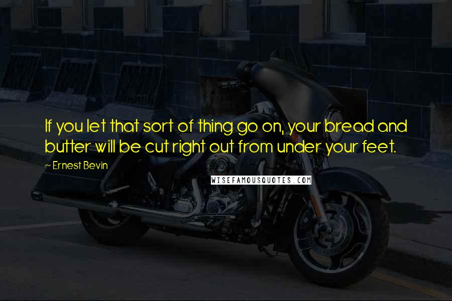 Ernest Bevin Quotes: If you let that sort of thing go on, your bread and butter will be cut right out from under your feet.