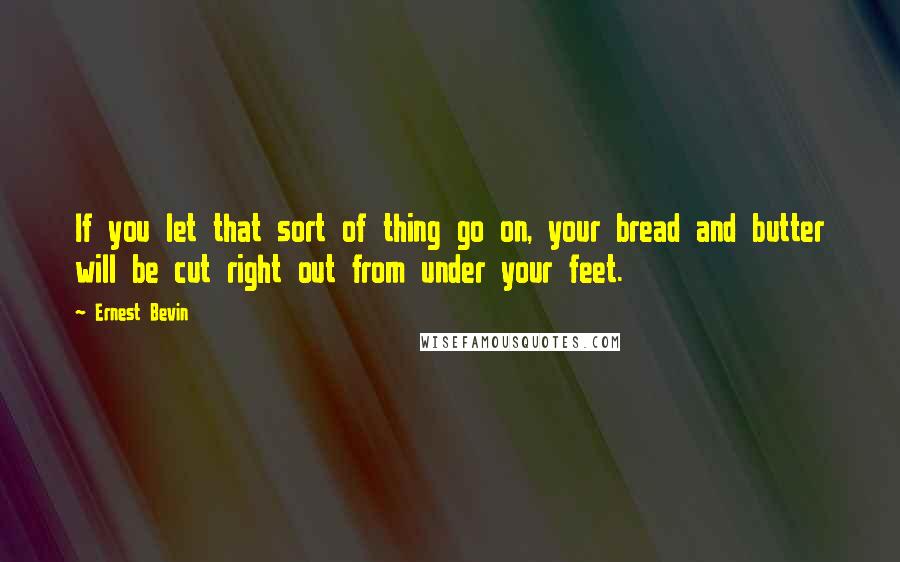 Ernest Bevin Quotes: If you let that sort of thing go on, your bread and butter will be cut right out from under your feet.