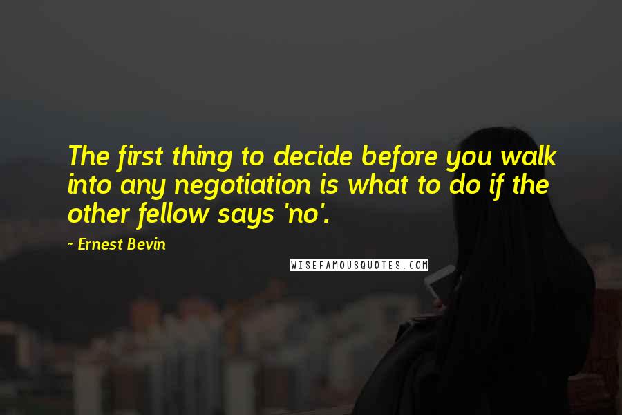 Ernest Bevin Quotes: The first thing to decide before you walk into any negotiation is what to do if the other fellow says 'no'.