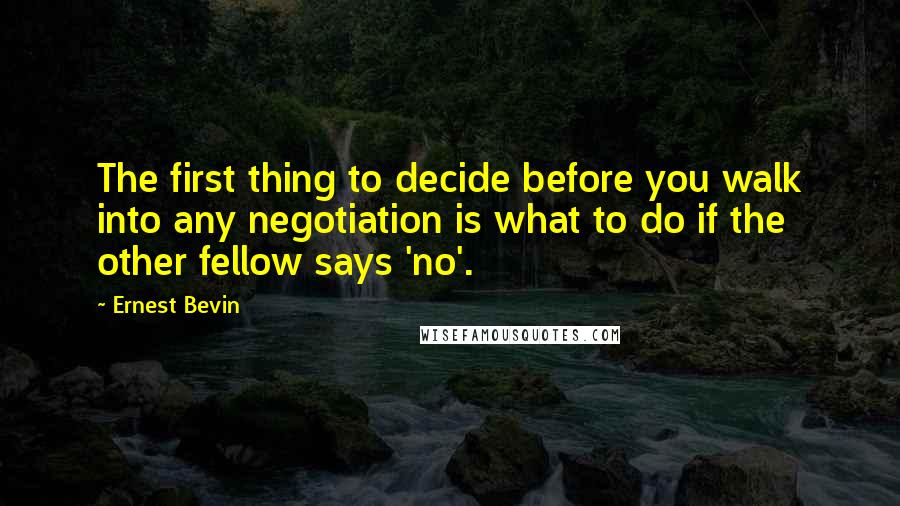 Ernest Bevin Quotes: The first thing to decide before you walk into any negotiation is what to do if the other fellow says 'no'.