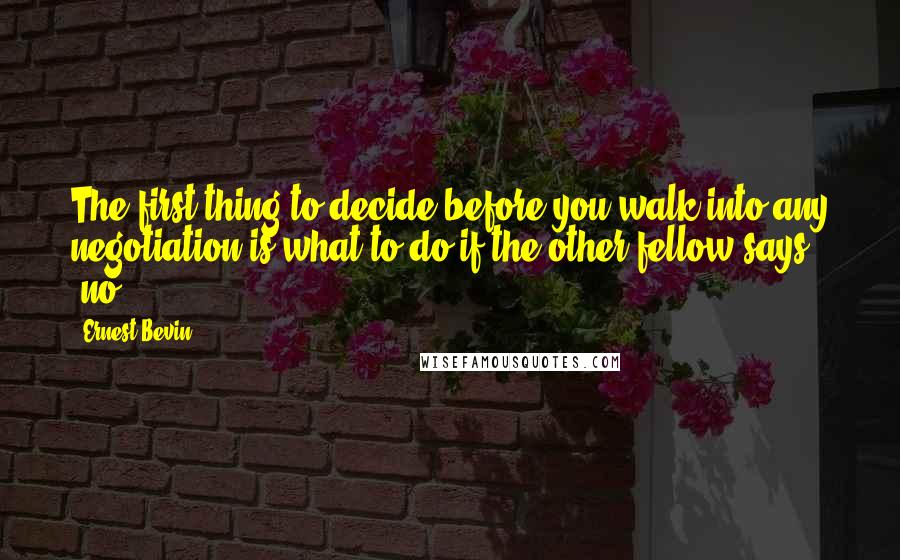 Ernest Bevin Quotes: The first thing to decide before you walk into any negotiation is what to do if the other fellow says 'no'.