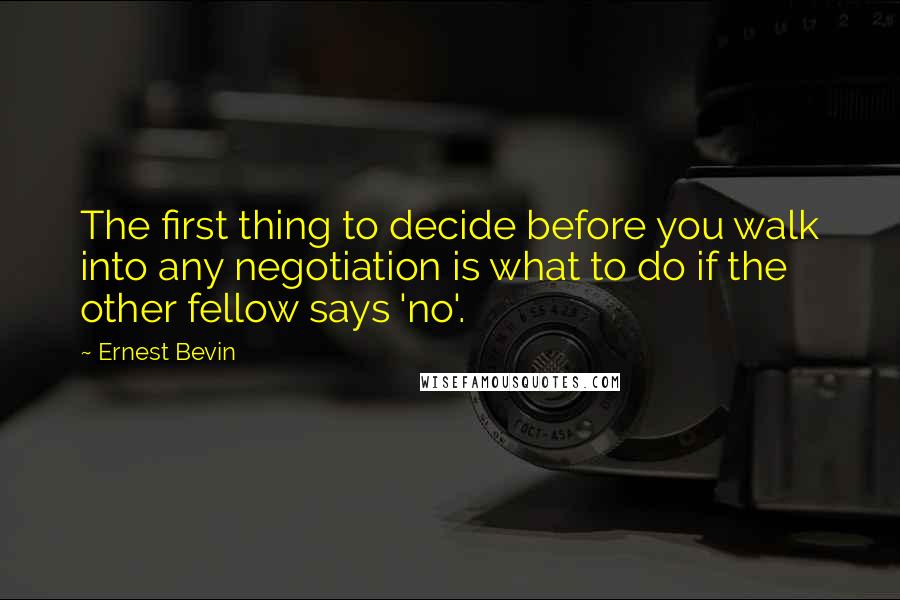 Ernest Bevin Quotes: The first thing to decide before you walk into any negotiation is what to do if the other fellow says 'no'.