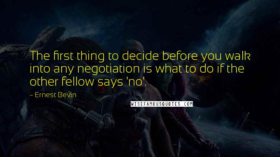 Ernest Bevin Quotes: The first thing to decide before you walk into any negotiation is what to do if the other fellow says 'no'.