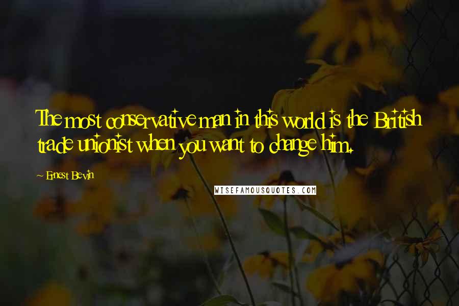 Ernest Bevin Quotes: The most conservative man in this world is the British trade unionist when you want to change him.