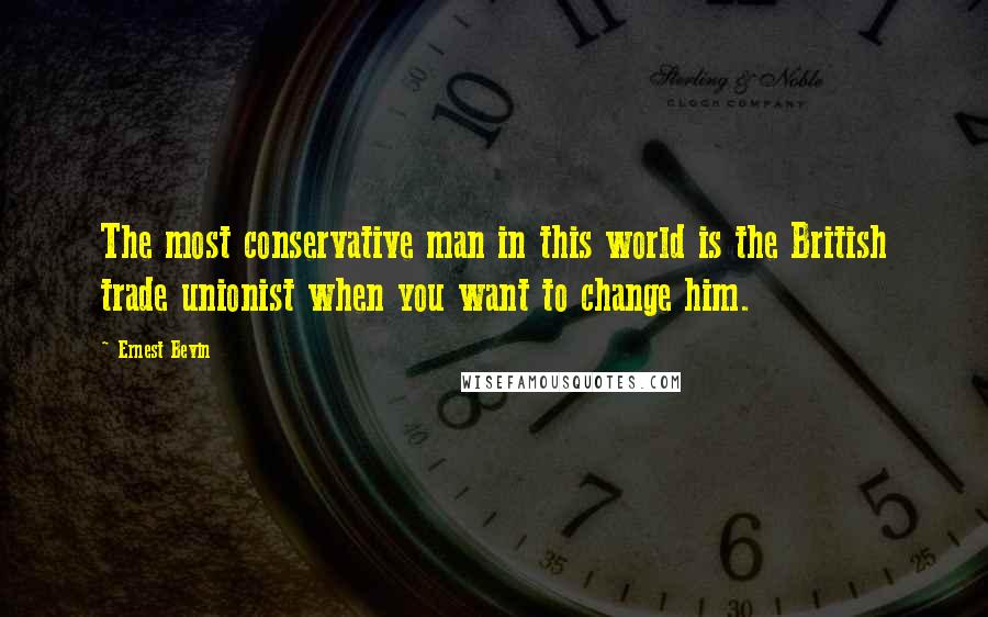 Ernest Bevin Quotes: The most conservative man in this world is the British trade unionist when you want to change him.