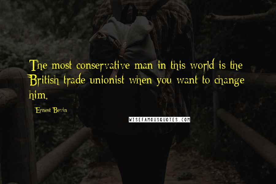 Ernest Bevin Quotes: The most conservative man in this world is the British trade unionist when you want to change him.