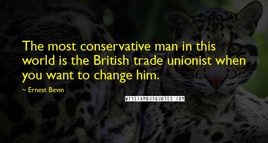 Ernest Bevin Quotes: The most conservative man in this world is the British trade unionist when you want to change him.