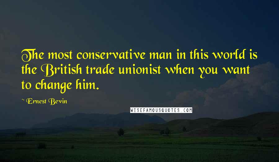 Ernest Bevin Quotes: The most conservative man in this world is the British trade unionist when you want to change him.