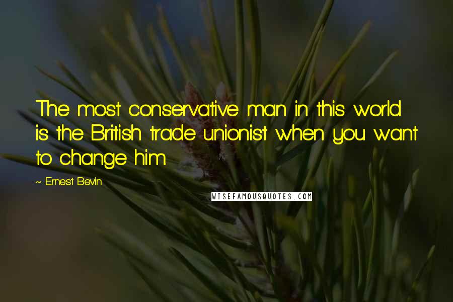 Ernest Bevin Quotes: The most conservative man in this world is the British trade unionist when you want to change him.