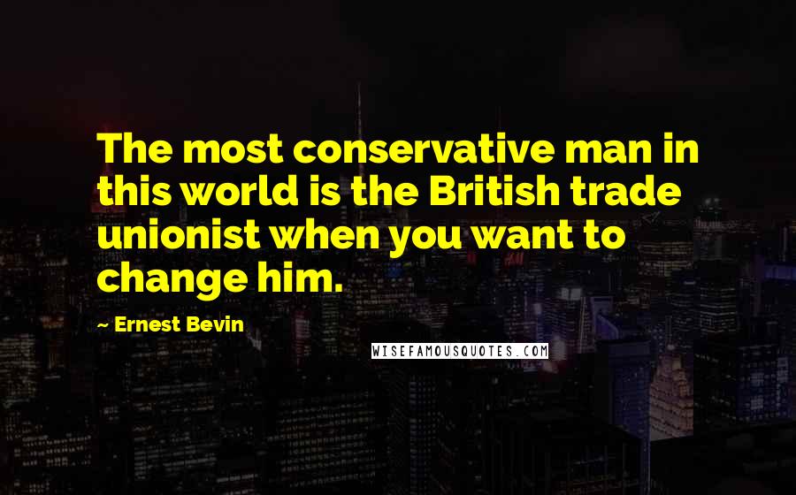 Ernest Bevin Quotes: The most conservative man in this world is the British trade unionist when you want to change him.