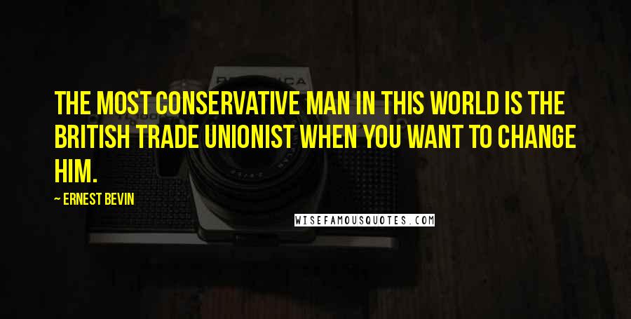Ernest Bevin Quotes: The most conservative man in this world is the British trade unionist when you want to change him.