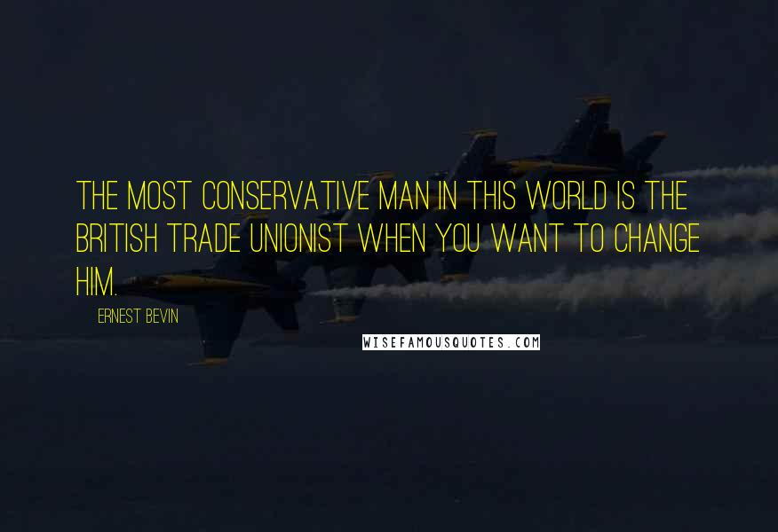 Ernest Bevin Quotes: The most conservative man in this world is the British trade unionist when you want to change him.