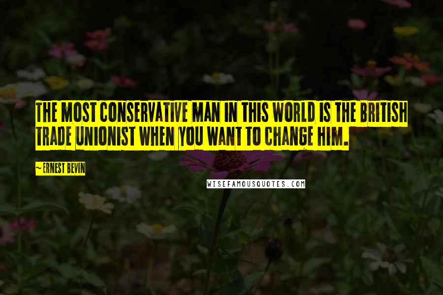 Ernest Bevin Quotes: The most conservative man in this world is the British trade unionist when you want to change him.