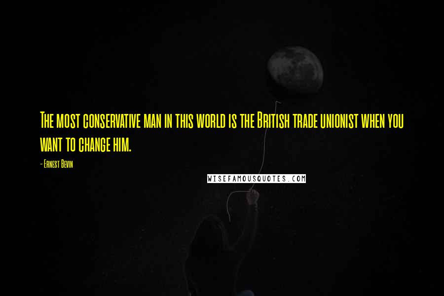 Ernest Bevin Quotes: The most conservative man in this world is the British trade unionist when you want to change him.