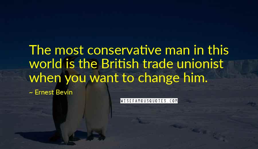 Ernest Bevin Quotes: The most conservative man in this world is the British trade unionist when you want to change him.