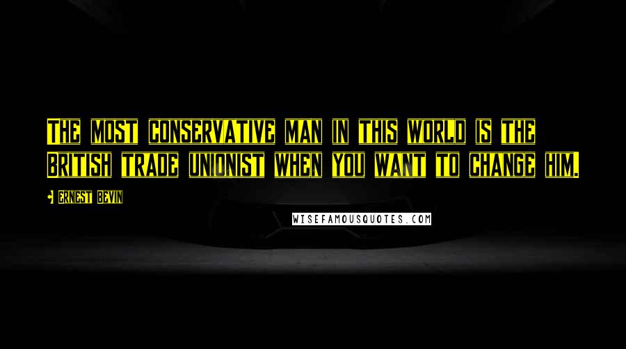 Ernest Bevin Quotes: The most conservative man in this world is the British trade unionist when you want to change him.