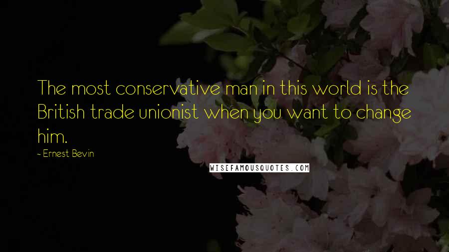 Ernest Bevin Quotes: The most conservative man in this world is the British trade unionist when you want to change him.