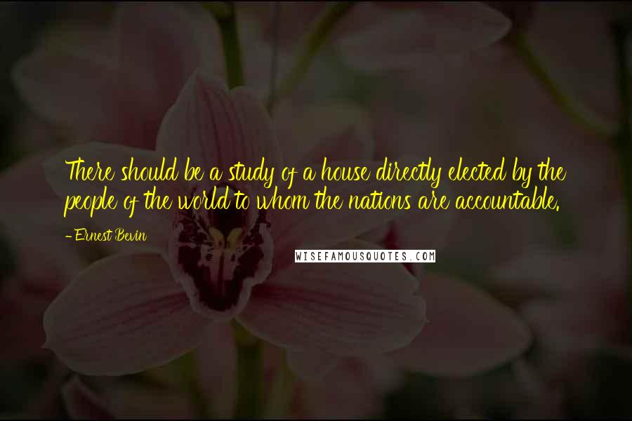 Ernest Bevin Quotes: There should be a study of a house directly elected by the people of the world to whom the nations are accountable.