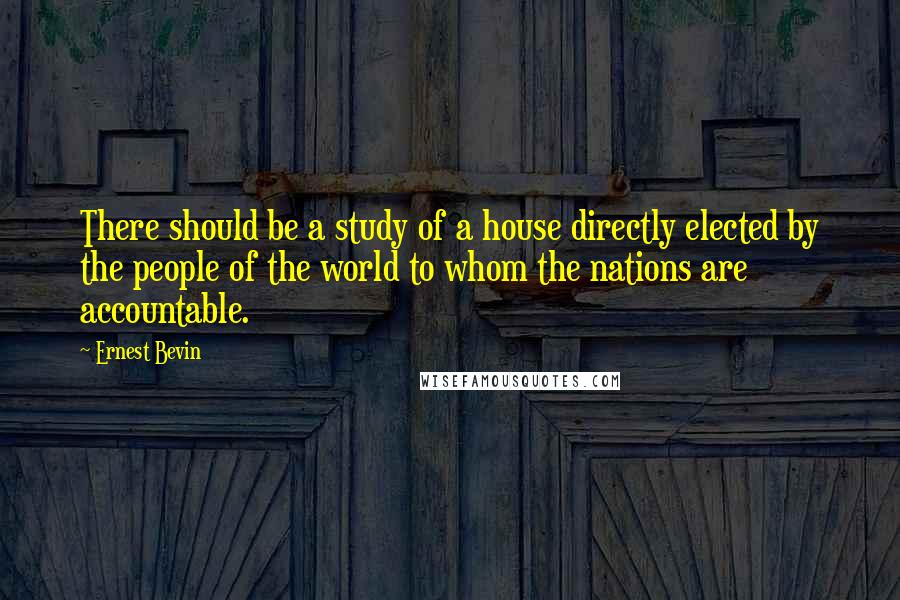 Ernest Bevin Quotes: There should be a study of a house directly elected by the people of the world to whom the nations are accountable.