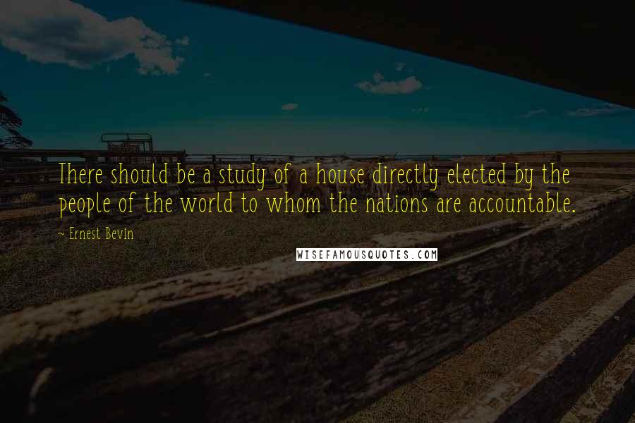 Ernest Bevin Quotes: There should be a study of a house directly elected by the people of the world to whom the nations are accountable.